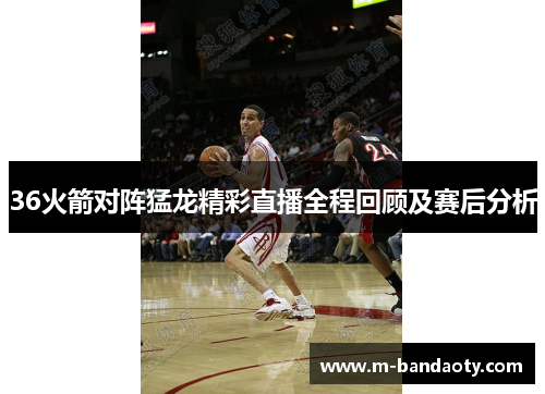 36火箭对阵猛龙精彩直播全程回顾及赛后分析
