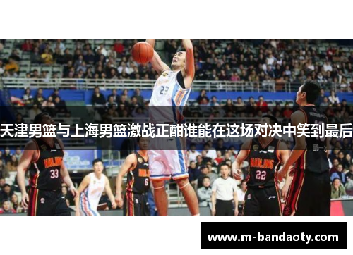 天津男篮与上海男篮激战正酣谁能在这场对决中笑到最后